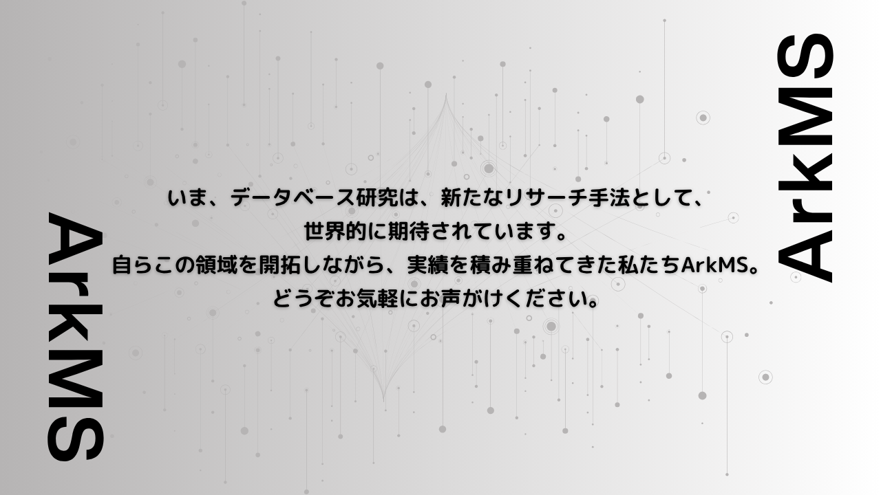 いま、データベース研究は、新たなリサーチ手法として、 世界的に期待されています。 自らこの領域を開拓しながら、実績を積み重ねてきた私たちArkMS。 どうぞお気軽にお声がけください。CROをお探しならArkMS株式会社（アーク）（旧 アスクレップ）へ